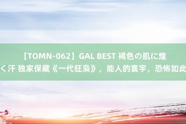 【TOMN-062】GAL BEST 褐色の肌に煌く汗 独家保藏《一代狂枭》，能人的寰宇，恐怖如此