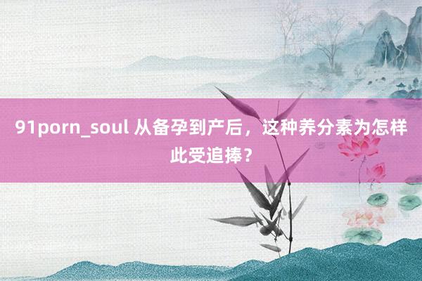 91porn_soul 从备孕到产后，这种养分素为怎样此受追捧？