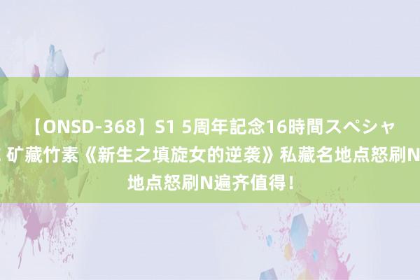 【ONSD-368】S1 5周年記念16時間スペシャル WHITE 矿藏竹素《新生之填旋女的逆袭》私藏名地点怒刷N遍齐值得！