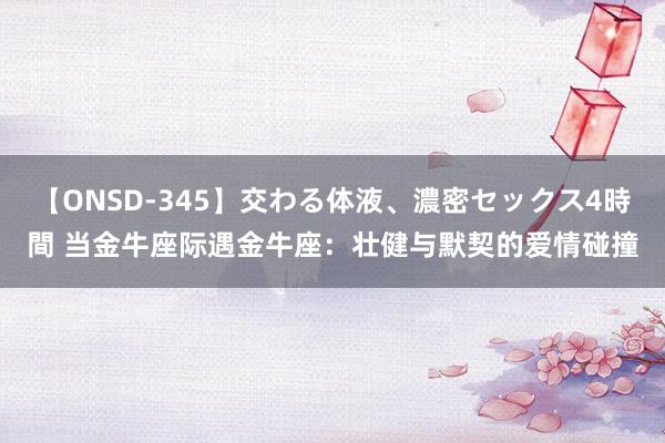 【ONSD-345】交わる体液、濃密セックス4時間 当金牛座际遇金牛座：壮健与默契的爱情碰撞