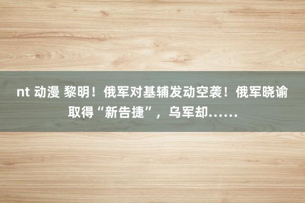 nt 动漫 黎明！俄军对基辅发动空袭！俄军晓谕取得“新告捷”，乌军却……