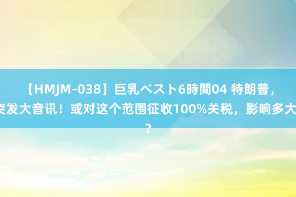 【HMJM-038】巨乳ベスト6時間04 特朗普，突发大音讯！或对这个范围征收100%关税，影响多大？