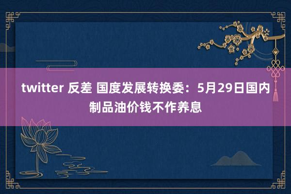 twitter 反差 国度发展转换委：5月29日国内制品油价钱不作养息