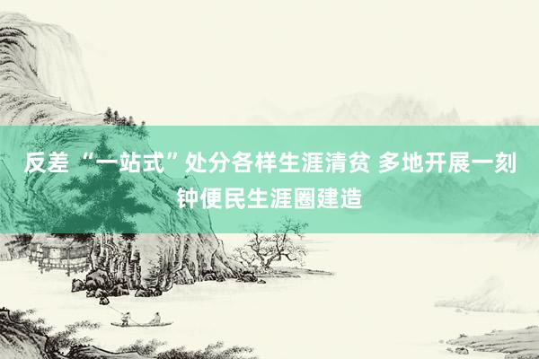 反差 “一站式”处分各样生涯清贫 多地开展一刻钟便民生涯圈建造