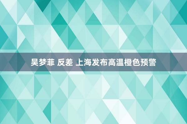 吴梦菲 反差 上海发布高温橙色预警