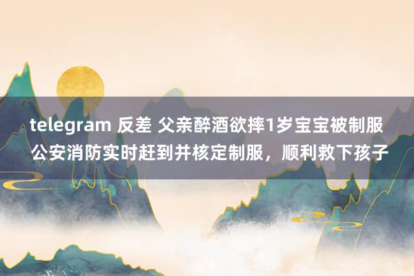 telegram 反差 父亲醉酒欲摔1岁宝宝被制服 公安消防实时赶到并核定制服，顺利救下孩子