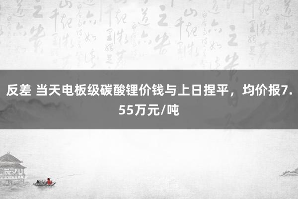 反差 当天电板级碳酸锂价钱与上日捏平，均价报7.55万元/吨