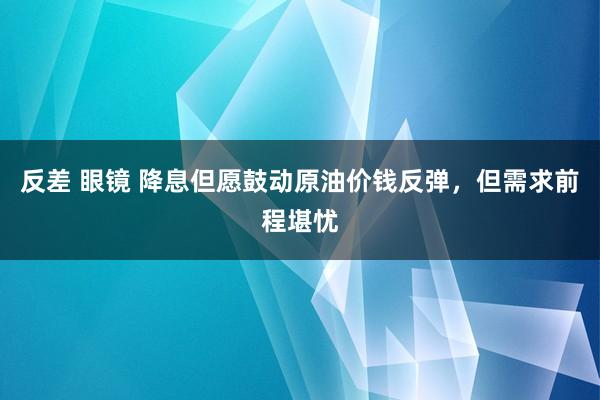 反差 眼镜 降息但愿鼓动原油价钱反弹，但需求前程堪忧