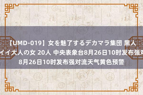 【UMD-019】女を魅了するデカマラ集団 黒人ナンパ エロくてイイ大人の女 20人 中央表象台8月26日10时发布强对流天气黄色预警