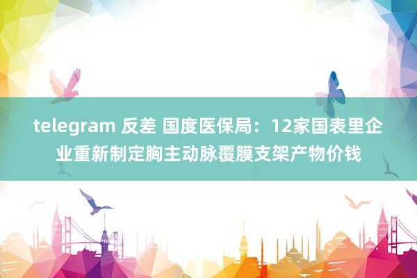 telegram 反差 国度医保局：12家国表里企业重新制定胸主动脉覆膜支架产物价钱