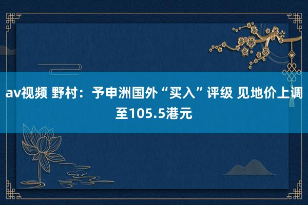 av视频 野村：予申洲国外“买入”评级 见地价上调至105.5港元