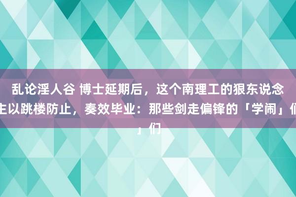 乱论淫人谷 博士延期后，这个南理工的狠东说念主以跳楼防止，奏效毕业：那些剑走偏锋的「学闹」们