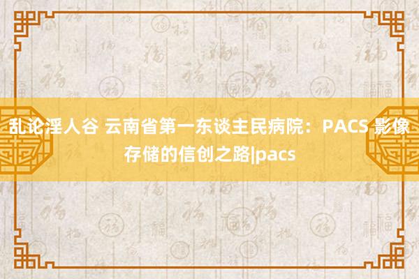 乱论淫人谷 云南省第一东谈主民病院：PACS 影像存储的信创之路|pacs