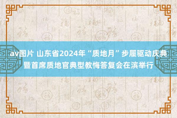 av图片 山东省2024年“质地月”步履驱动庆典暨首席质地官典型教悔答复会在滨举行