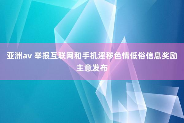 亚洲av 举报互联网和手机淫秽色情低俗信息奖励主意发布