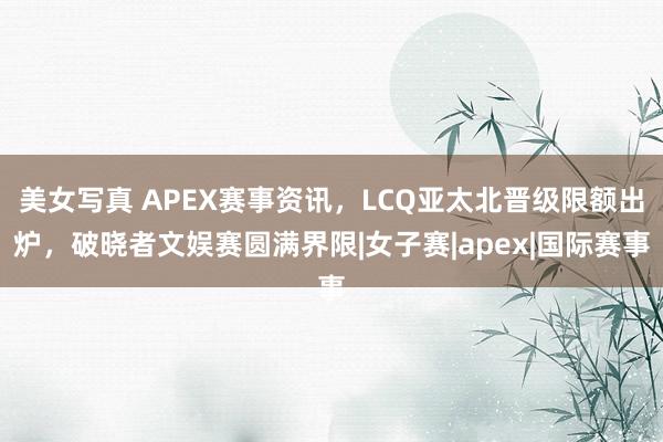 美女写真 APEX赛事资讯，LCQ亚太北晋级限额出炉，破晓者文娱赛圆满界限|女子赛|apex|国际赛事