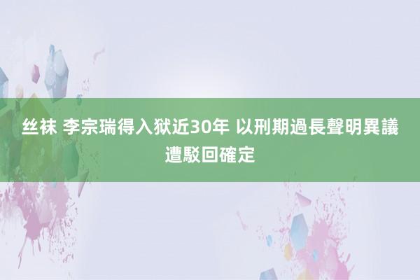 丝袜 李宗瑞得入狱近30年 以刑期過長聲明異議遭駁回確定