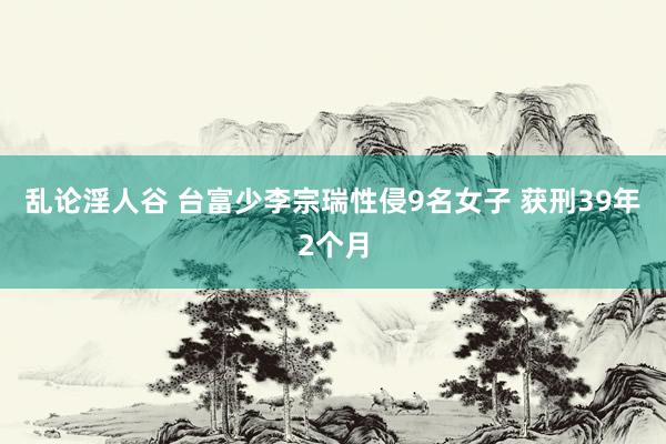 乱论淫人谷 台富少李宗瑞性侵9名女子 获刑39年2个月