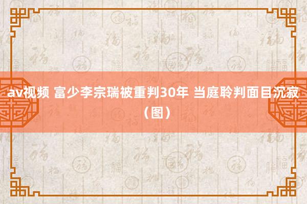 av视频 富少李宗瑞被重判30年 当庭聆判面目沉寂（图）