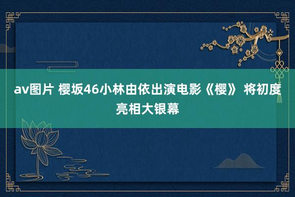 av图片 樱坂46小林由依出演电影《樱》 将初度亮相大银幕