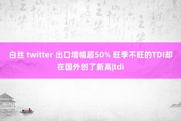 白丝 twitter 出口增幅超50% 旺季不旺的TDI却在国外创了新高|tdi