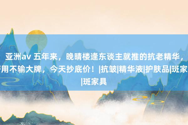 亚洲av 五年来，晚晴楼逢东谈主就推的抗老精华，好用不输大牌，今天抄底价！|抗皱|精华液|护肤品|斑家具