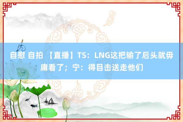 自慰 自拍 【直播】TS：LNG这把输了后头就毋庸看了；宁：得目击送走他们