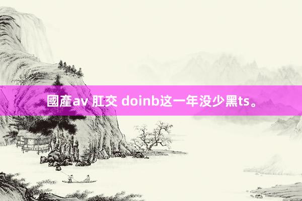 國產av 肛交 doinb这一年没少黑ts。