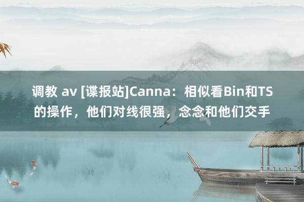 调教 av [谍报站]Canna：相似看Bin和TS的操作，他们对线很强，念念和他们交手