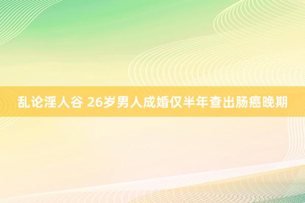 乱论淫人谷 26岁男人成婚仅半年查出肠癌晚期