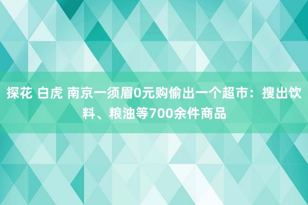 探花 白虎 南京一须眉0元购偷出一个超市：搜出饮料、粮油等700余件商品